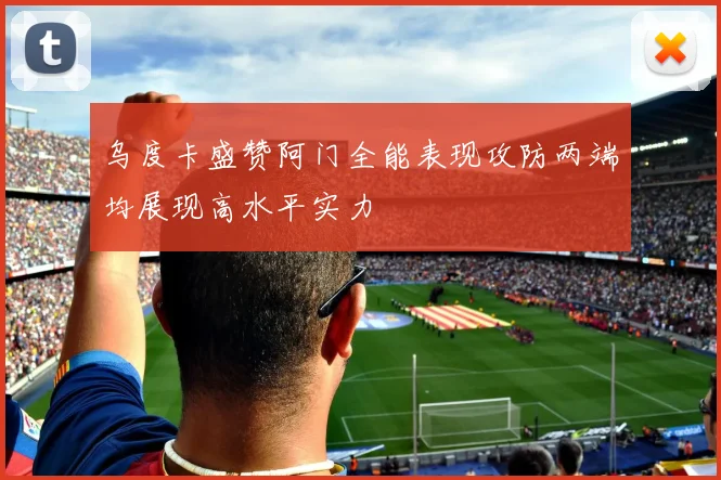 乌度卡盛赞阿门全能表现攻防两端均展现高水平实力