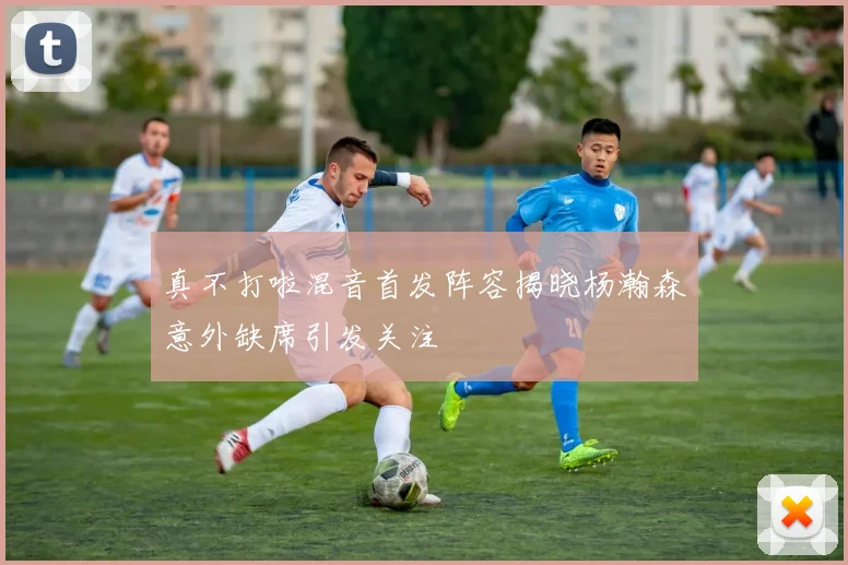真不打啦混音首发阵容揭晓杨瀚森意外缺席引发关注