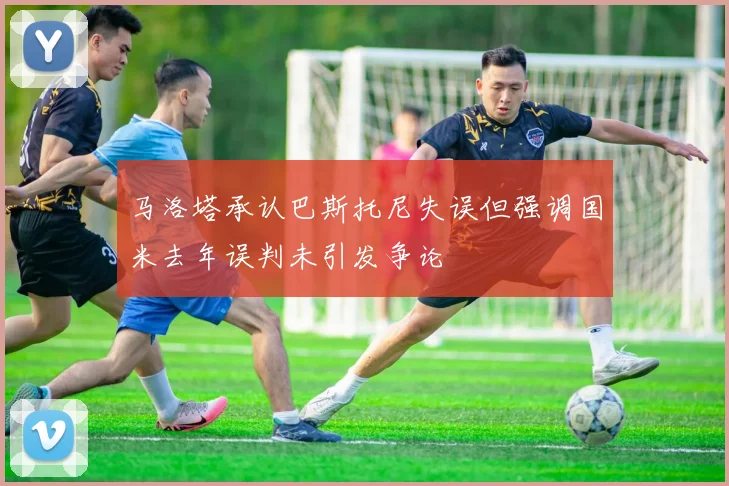 马洛塔承认巴斯托尼失误但强调国米去年误判未引发争论