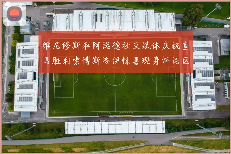 维尼修斯和阿诺德社交媒体庆祝皇马胜利索博斯洛伊惊喜现身评论区互动