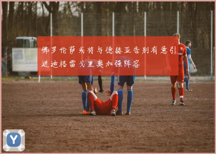 佛罗伦萨或将与德赫亚告别有意引进迪格雷戈里奥加强阵容