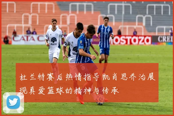 杜兰特赛后热情指导凯肖恩乔治展现真爱篮球的精神与传承