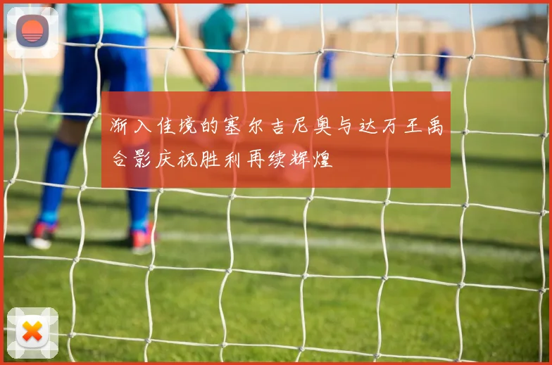 渐入佳境的塞尔吉尼奥与达万王禹合影庆祝胜利再续辉煌