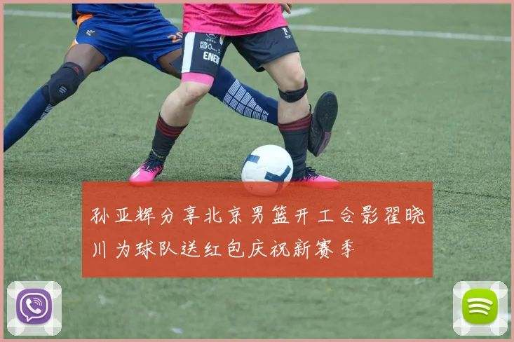 孙亚辉分享北京男篮开工合影翟晓川为球队送红包庆祝新赛季