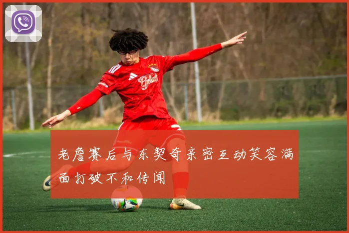 老詹赛后与东契奇亲密互动笑容满面打破不和传闻