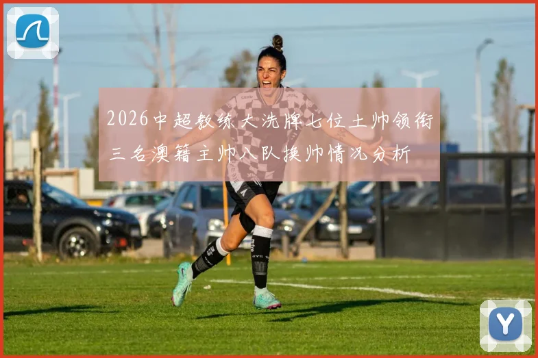 2026中超教练大洗牌七位土帅领衔三名澳籍主帅八队换帅情况分析