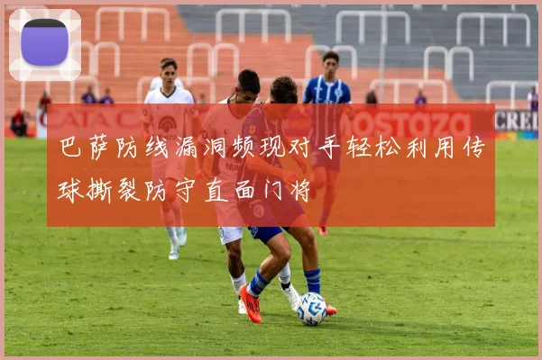 巴萨防线漏洞频现对手轻松利用传球撕裂防守直面门将