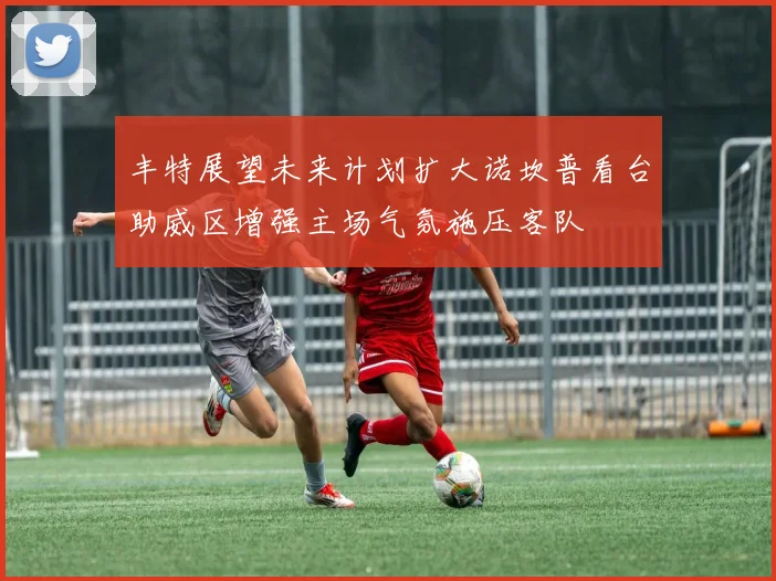 丰特展望未来计划扩大诺坎普看台助威区增强主场气氛施压客队