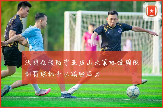 沃特森谈防守亚历山大策略强调限制罚球机会以减轻压力