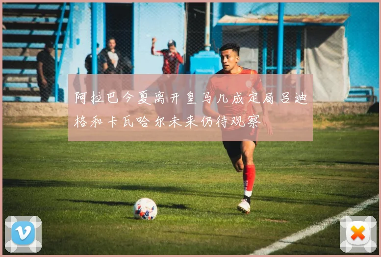 阿拉巴今夏离开皇马几成定局吕迪格和卡瓦哈尔未来仍待观察