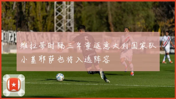 维拉蒂时隔三年重返意大利国家队小基耶萨也将入选阵容