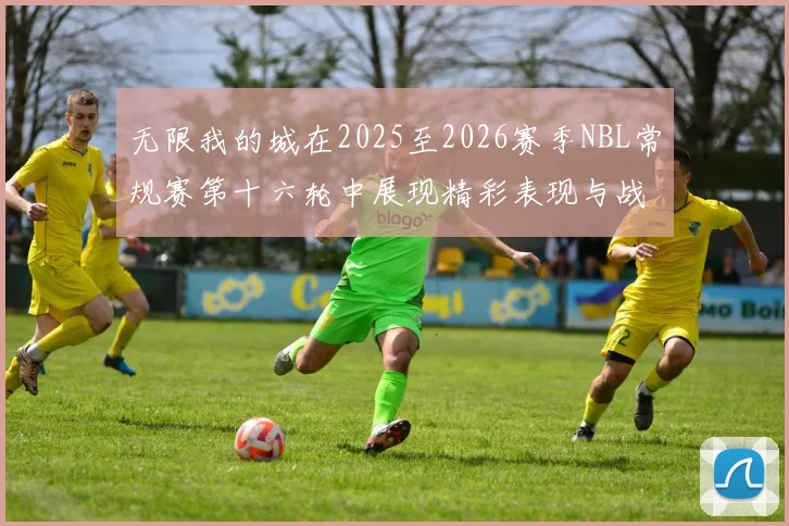 无限我的城在2025至2026赛季NBL常规赛第十六轮中展现精彩表现与战术分析