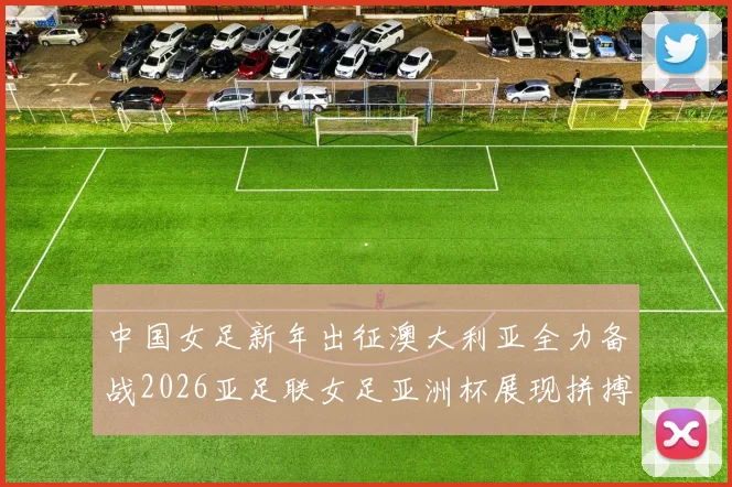 中国女足新年出征澳大利亚全力备战2026亚足联女足亚洲杯展现拼搏精神