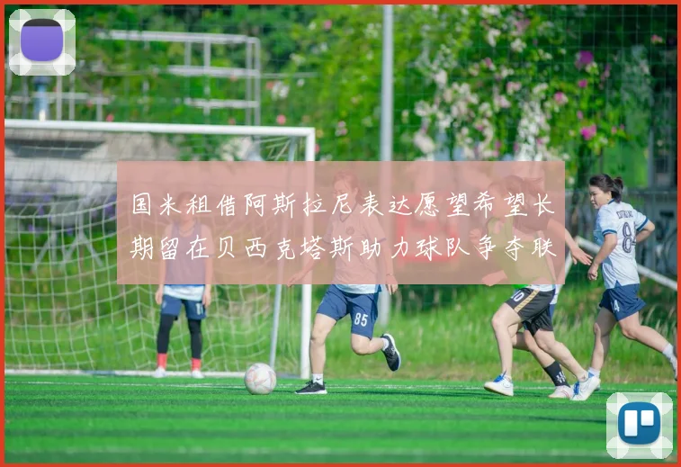 国米租借阿斯拉尼表达愿望希望长期留在贝西克塔斯助力球队争夺联赛冠军