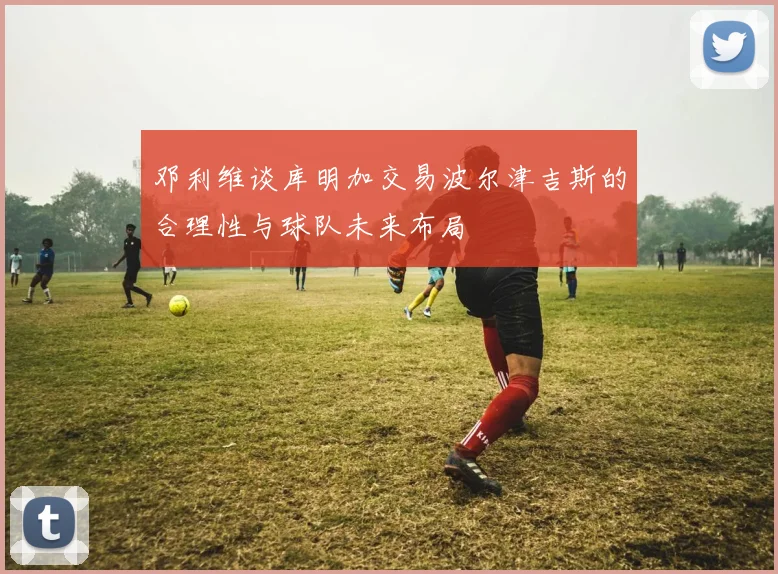 邓利维谈库明加交易波尔津吉斯的合理性与球队未来布局