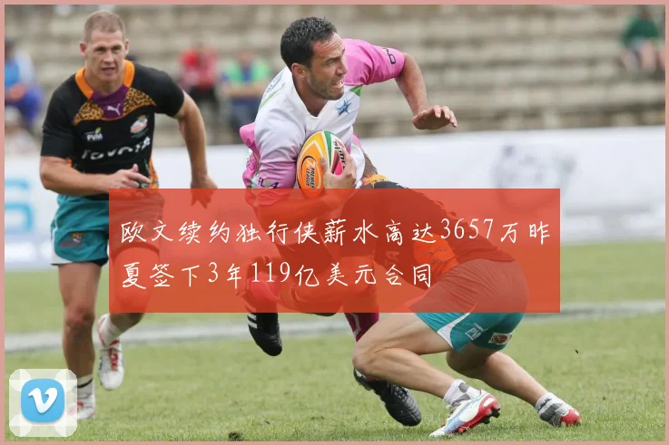 欧文续约独行侠薪水高达3657万昨夏签下3年119亿美元合同