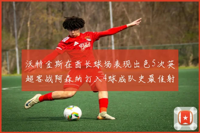 沃特金斯在酋长球场表现出色5次英超客战阿森纳打入4球成队史最佳射手