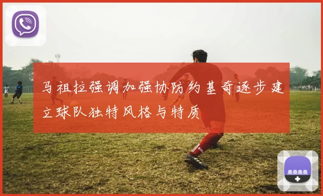 马祖拉强调加强协防约基奇逐步建立球队独特风格与特质